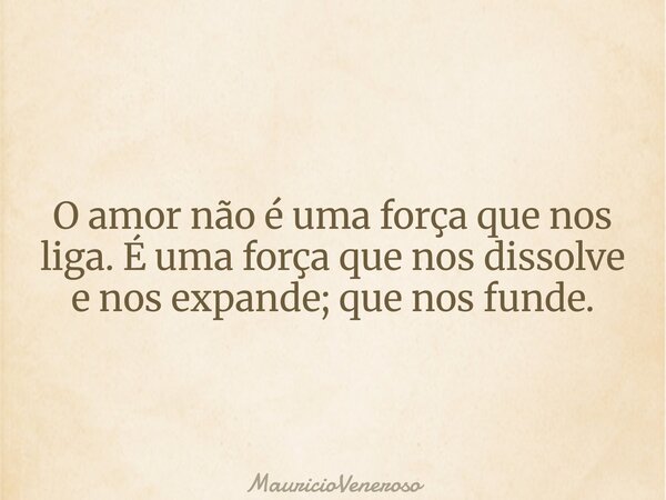 O amor não é uma força que nos liga. É uma força que nos dissolve e nos expande; que nos funde.... Frase de MauricioVeneroso.
