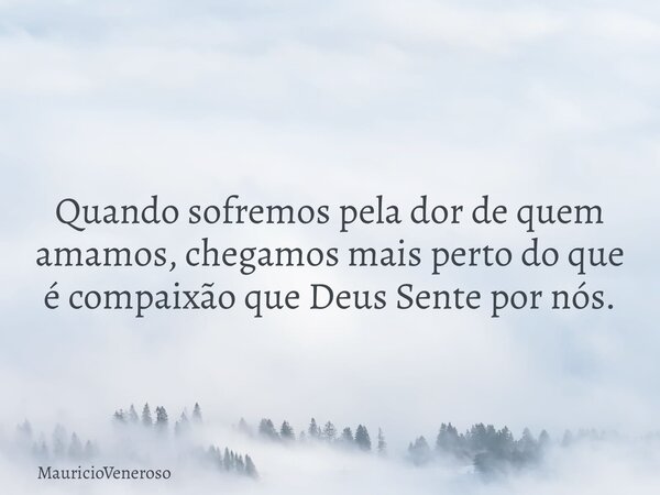 Quando sofremos pela dor de quem amamos, chegamos mais perto do que é compaixão que Deus Sente por nós.... Frase de MauricioVeneroso.