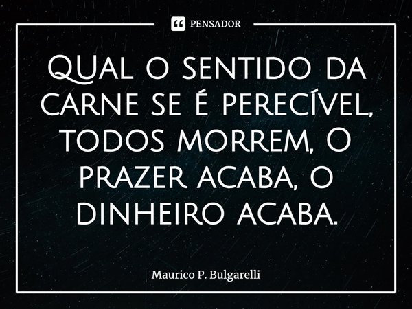 QUal o sentido da carne se é perecível, todos morrem, O prazer acaba, o dinheiro acaba.... Frase de Maurico P. Bulgarelli.