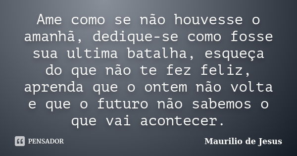 Ame como se não houvesse o amanhã, dedique-se como fosse sua ultima batalha, esqueça do que não te fez feliz, aprenda que o ontem não volta e que o futuro não s... Frase de Maurilio de Jesus.