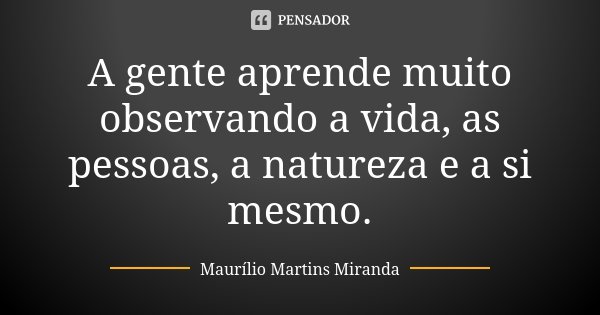 A gente aprende muito observando a vida, as pessoas, a natureza e a si mesmo.... Frase de Maurílio Martins Miranda.