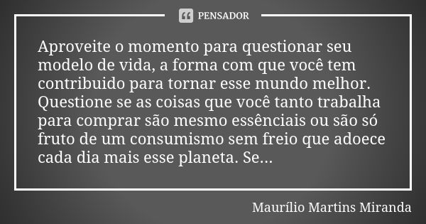 Aproveite o momento para questionar seu modelo de vida, a forma com que você tem contribuido para tornar esse mundo melhor. Questione se as coisas que você tant... Frase de Maurílio Martins Miranda.