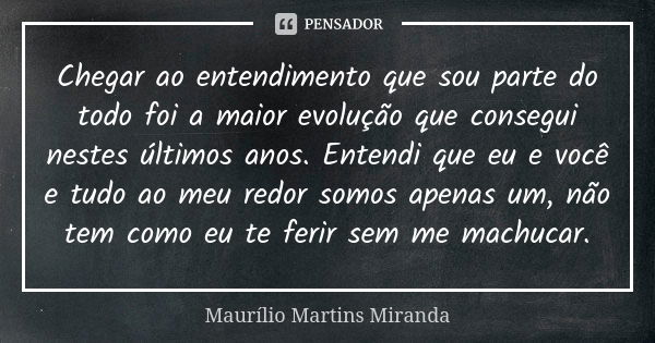 Chegar ao entendimento que sou parte do todo foi a maior evolução que consegui nestes últimos anos. Entendi que eu e você e tudo ao meu redor somos apenas um, n... Frase de Maurílio Martins Miranda.