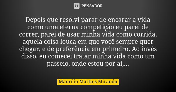 Depois que resolvi parar de encarar a vida como uma eterna competição eu parei de correr, parei de usar minha vida como corrida, aquela coisa louca em que você ... Frase de Maurílio Martins Miranda.