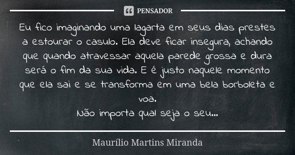 Eu fico imaginando uma lagarta em seus dias prestes a estourar o casulo. Ela deve ficar insegura, achando que quando atravessar aquela parede grossa e dura será... Frase de Maurílio Martins Miranda.