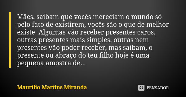 Mães, saibam que vocês mereciam o mundo só pelo fato de existirem, vocês são o que de melhor existe. Algumas vão receber presentes caros, outras presentes mais ... Frase de Maurílio Martins Miranda.