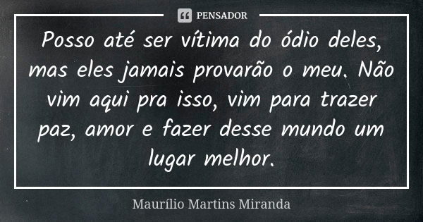 Posso até ser vítima do ódio deles, mas eles jamais provarão o meu. Não vim aqui pra isso, vim para trazer paz, amor e fazer desse mundo um lugar melhor.... Frase de Maurílio Martins Miranda.