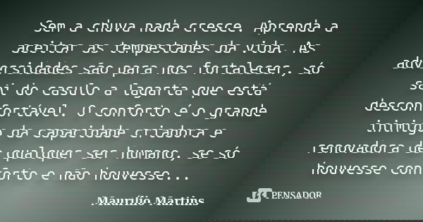 Sem a chuva nada cresce. Aprenda a aceitar as tempestades da vida. As adversidades são para nos fortalecer, só sai do casulo a lagarta que está desconfortável. ... Frase de Maurílio Martins.