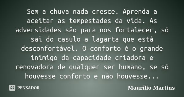 Sem a chuva nada cresce. Aprenda a aceitar as tempestades da vida. As adversidades são para nos fortalecer, só sai do casulo a lagarta que está desconfortável. ... Frase de Maurílio Martins.