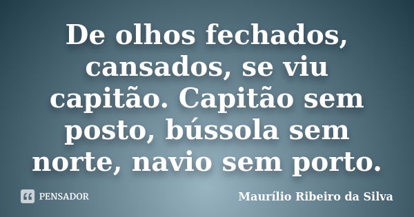 De olhos fechados, cansados, se viu capitão. Capitão sem posto, bússola sem norte, navio sem porto.... Frase de Maurílio Ribeiro da Silva.