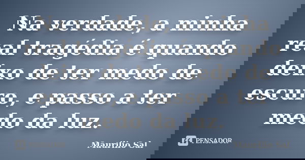 Na verdade, a minha real tragédia é quando deixo de ter medo de escuro, e passo a ter medo da luz.... Frase de Maurilio Sal.