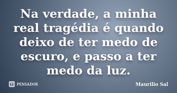 Na verdade, a minha real tragédia é quando deixo de ter medo de escuro, e passo a ter medo da luz.... Frase de Maurilio Sal.