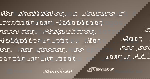 Nos indivíduos, a loucura é tratada com Psicólogos, Terapeutas, Psiquiatras, Amor, Religiões e etc... Mas nos povos, nas épocas, só com a Filosofia em um todo.... Frase de Maurílio Sal.