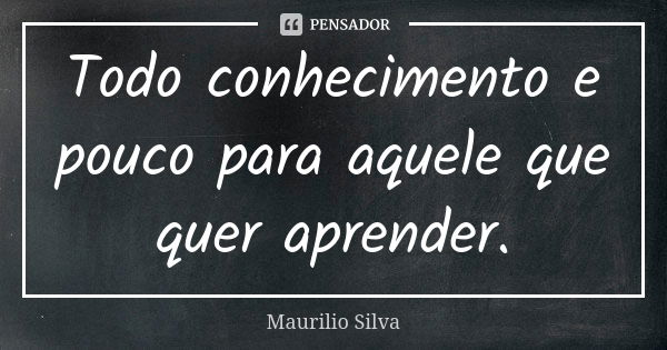 Todo conhecimento e pouco para aquele que quer aprender.... Frase de Maurilio Silva.