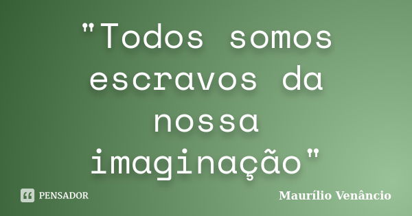 "Todos somos escravos da nossa imaginação"... Frase de Maurílio Venâncio.