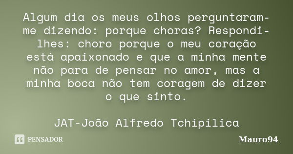 Algum dia os meus olhos perguntaram-me dizendo: porque choras? Respondi-lhes: choro porque o meu coração está apaixonado e que a minha mente não para de pensar ... Frase de Mauro94.