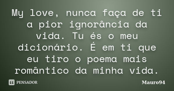 My love, nunca faça de ti a pior ignorância da vida. Tu és o meu dicionário. É em ti que eu tiro o poema mais romântico da minha vida.... Frase de Mauro94.