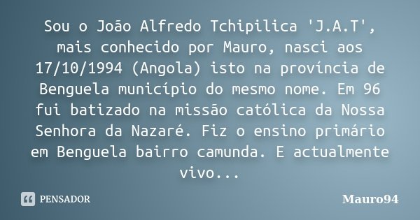 Sou o João Alfredo Tchipilica 'J.A.T', mais conhecido por Mauro, nasci aos 17/10/1994 (Angola) isto na província de Benguela município do mesmo nome. Em 96 fui ... Frase de Mauro94.