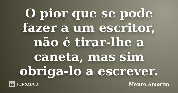 O pior que se pode fazer a um escritor, não é tirar-lhe a caneta, mas sim obriga-lo a escrever.... Frase de Mauro Amorim.