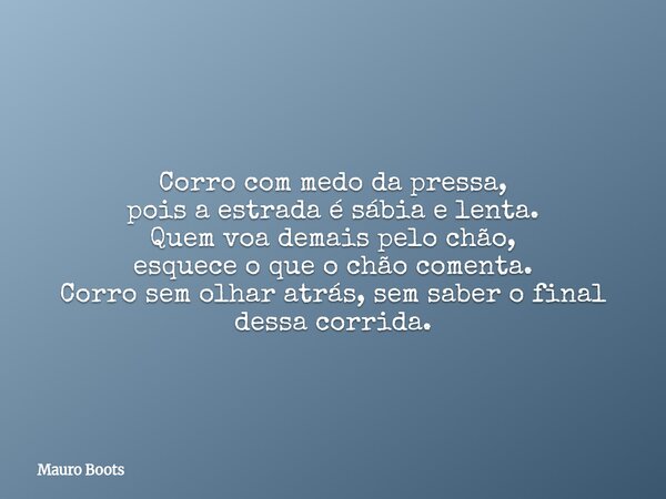 Corro com medo da pressa, pois a estrada é sábia e lenta. Quem voa demais pelo chão, esquece o que o chão comenta. Corro sem olhar atrás, sem saber o final dess... Frase de Mauro Boots.