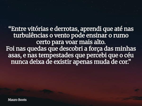 “Entre vitórias e derrotas, aprendi que até nas turbulências o vento pode ensinar o rumo certo para voar mais alto. Foi nas quedas que descobri a força das minh... Frase de Mauro Boots.