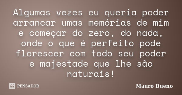 Algumas vezes eu queria poder arrancar umas memórias de mim e começar do zero, do nada, onde o que é perfeito pode florescer com todo seu poder e majestade que ... Frase de Mauro Bueno.