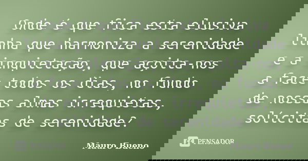 Onde é que fica esta elusiva linha que harmoniza a serenidade e a inquietação, que açoita-nos a face todos os dias, no fundo de nossas almas irrequietas, solíci... Frase de Mauro Bueno.