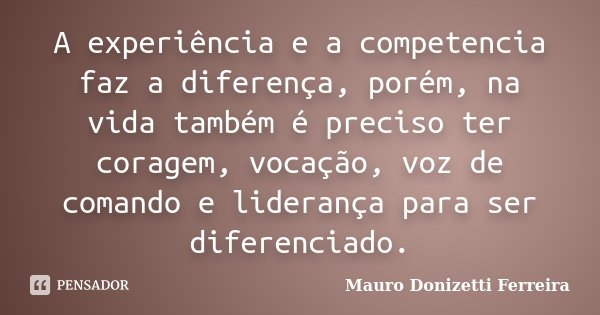 A experiência e a competencia faz a diferença, porém, na vida também é preciso ter coragem, vocação, voz de comando e liderança para ser diferenciado.... Frase de Mauro Donizetti Ferreira.