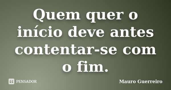 Quem quer o início deve antes contentar-se com o fim.... Frase de Mauro Guerreiro.