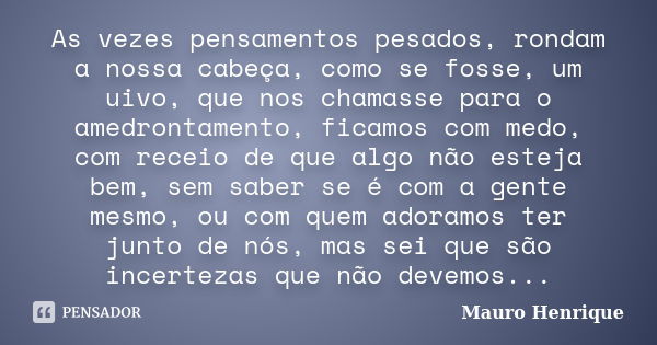 As vezes pensamentos pesados, rondam a nossa cabeça, como se fosse, um uivo, que nos chamasse para o amedrontamento, ficamos com medo, com receio de que algo nã... Frase de Mauro Henrique.