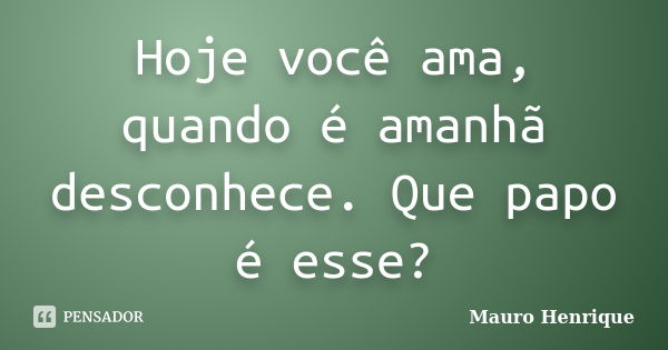 Hoje você ama, quando é amanhã desconhece. Que papo é esse?... Frase de Mauro Henrique.