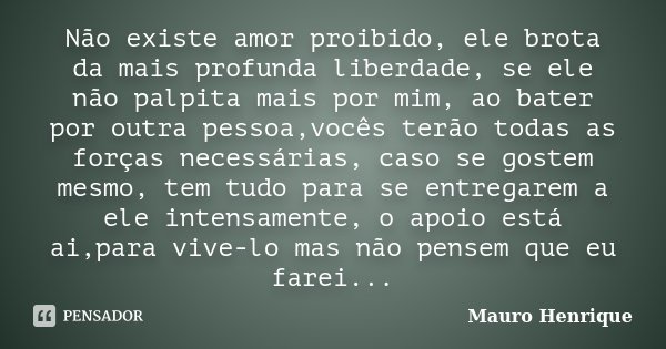 Não existe amor proibido, ele brota da mais profunda liberdade, se ele não palpita mais por mim, ao bater por outra pessoa,vocês terão todas as forças necessári... Frase de Mauro Henrique.