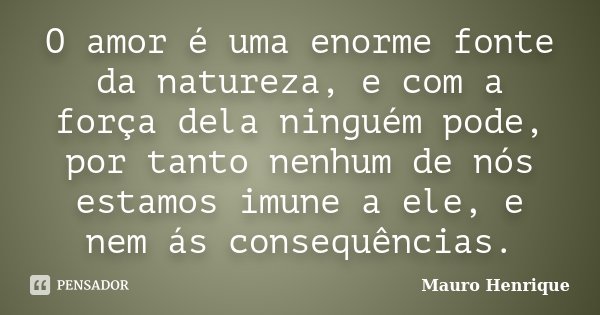 O amor é uma enorme fonte da natureza, e com a força dela ninguém pode, por tanto nenhum de nós estamos imune a ele, e nem ás consequências.... Frase de Mauro Henrique.