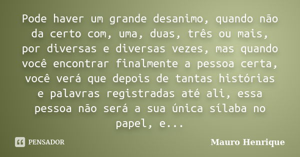 Pode haver um grande desanimo, quando não da certo com, uma, duas, três ou mais, por diversas e diversas vezes, mas quando você encontrar finalmente a pessoa ce... Frase de Mauro Henrique.