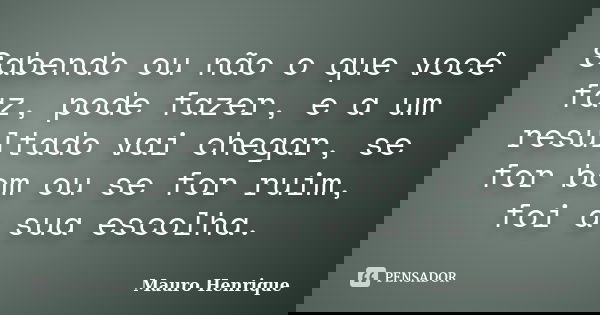Sabendo ou não o que você faz, pode fazer, e a um resultado vai chegar, se for bom ou se for ruim, foi a sua escolha.... Frase de Mauro Henrique.