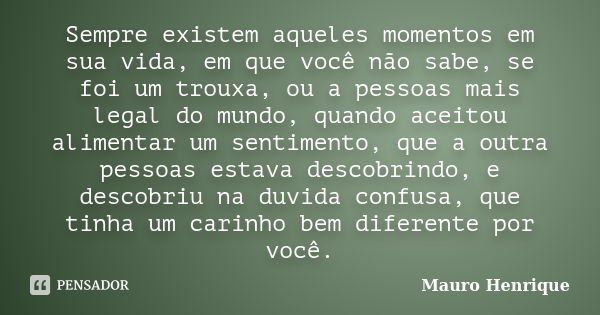 Sempre existem aqueles momentos em sua vida, em que você não sabe, se foi um trouxa, ou a pessoas mais legal do mundo, quando aceitou alimentar um sentimento, q... Frase de Mauro Henrique.