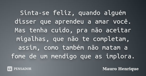 Sinta-se feliz, quando alguém disser que aprendeu a amar você. Mas tenha cuido, pra não aceitar migalhas, que não te completam, assim, como também não matam a f... Frase de Mauro Henrique.