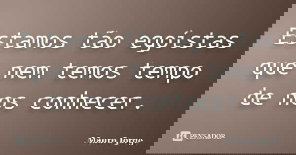 Estamos tão egoístas que nem temos tempo de nos conhecer.... Frase de Mauro Jorge.