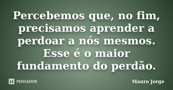 Percebemos que, no fim, precisamos aprender a perdoar a nós mesmos. Esse é o maior fundamento do perdão.... Frase de Mauro Jorge.