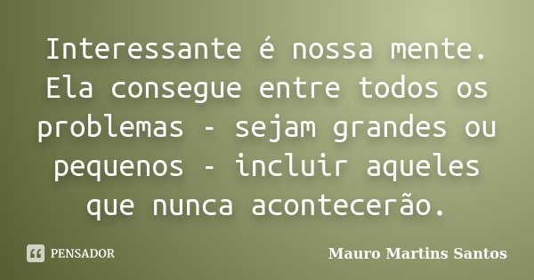 Interessante é nossa mente. Ela consegue entre todos os problemas - sejam grandes ou pequenos - incluir aqueles que nunca acontecerão.... Frase de Mauro Martins Santos.