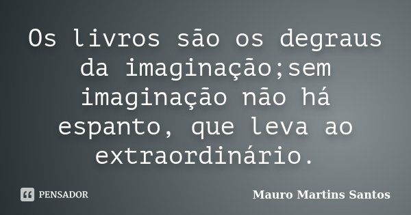 Os livros são os degraus da imaginação;sem imaginação não há espanto, que leva ao extraordinário.... Frase de Mauro Martins Santos.