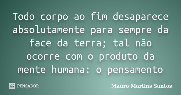 Todo corpo ao fim desaparece absolutamente para sempre da face da terra; tal não ocorre com o produto da mente humana: o pensamento... Frase de Mauro Martins Santos.