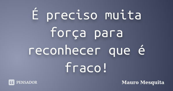 É preciso muita força para reconhecer que é fraco!... Frase de Mauro Mesquita.