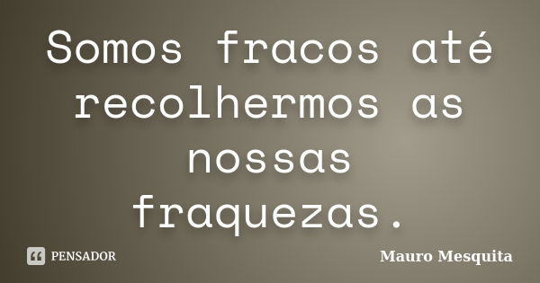 Somos fracos até recolhermos as nossas fraquezas.... Frase de Mauro Mesquita.