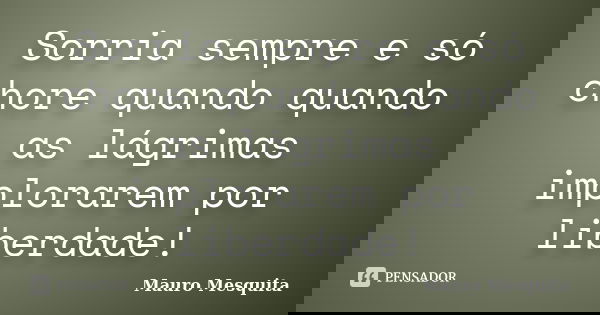Sorria sempre e só chore quando quando as lágrimas implorarem por liberdade!... Frase de Mauro Mesquita.