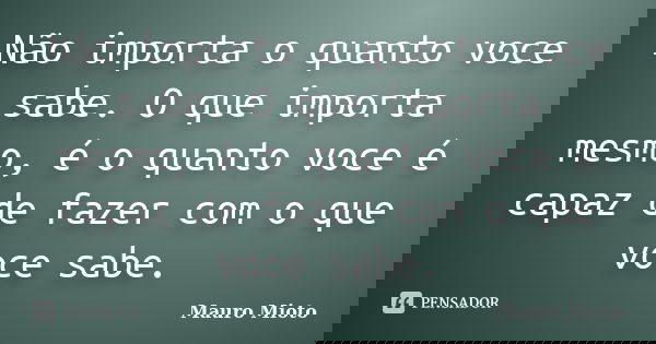 Não importa o quanto voce sabe. O que importa mesmo, é o quanto voce é capaz de fazer com o que voce sabe.... Frase de Mauro Mioto.