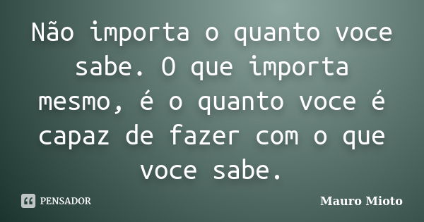 Não importa o quanto voce sabe. O que importa mesmo, é o quanto voce é capaz de fazer com o que voce sabe.... Frase de Mauro Mioto.