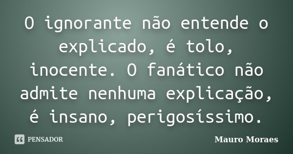 O ignorante não entende o explicado, é tolo, inocente. O fanático não admite nenhuma explicação, é insano, perigosíssimo.... Frase de Mauro Moraes.