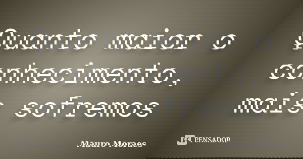 Quanto maior o conhecimento, mais sofremos... Frase de Mauro Moraes.