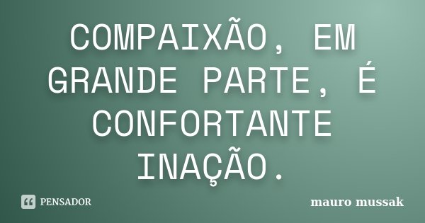 COMPAIXÃO, EM GRANDE PARTE, É CONFORTANTE INAÇÃO.... Frase de Mauro Mussak.